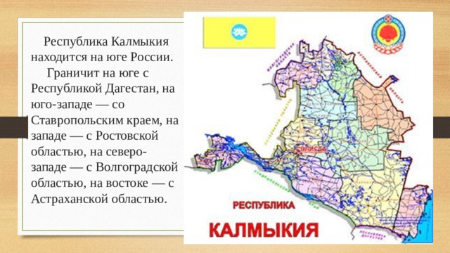  Республика Калмыкия находится на юге России. Граничит на юге с Республикой Дагестан, на юго-западе — со Ставропольским краем, на западе — с Ростовской областью, на северо-западе — с Волгоградской областью, на востоке — с Астраханской областью. 