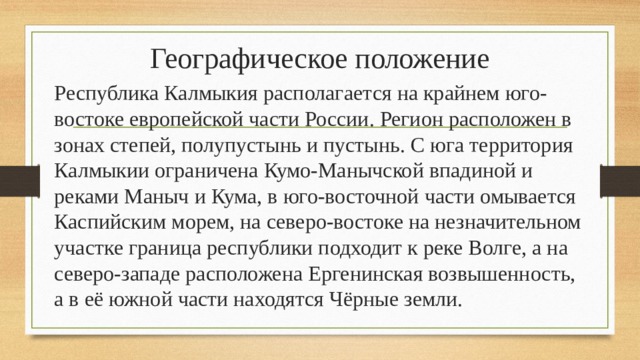 Географическое положение Республика Калмыкия располагается на крайнем юго-востоке европейской части России. Регион расположен в зонах степей, полупустынь и пустынь. С юга территория Калмыкии ограничена Кумо-Манычской впадиной и реками Маныч и Кума, в юго-восточной части омывается Каспийским морем, на северо-востоке на незначительном участке граница республики подходит к реке Волге, а на северо-западе расположена Ергенинская возвышенность, а в её южной части находятся Чёрные земли. 