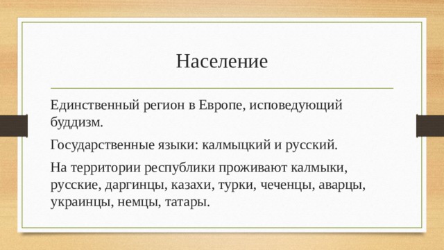 Население Единственный регион в Европе, исповедующий буддизм. Государственные языки: калмыцкий и русский. На территории республики проживают калмыки, русские, даргинцы, казахи, турки, чеченцы, аварцы, украинцы, немцы, татары. 