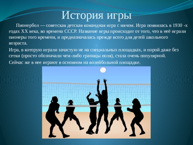 История игры  Пионербол — советская детская командная игра с мячом. Игра появилась в 1930 -х годах ХХ века, во времена СССР. Название игры происходит от того, что в неё играли пионеры того времени, и предназначалась прежде всего для детей школьного возраста. Игра, в которую играли зачастую не на специальных площадках, и порой даже без сетки (просто обозначали чем-либо границы поля), стала очень популярной. Сейчас же в нее играют в основном на волейбольной площадке. 