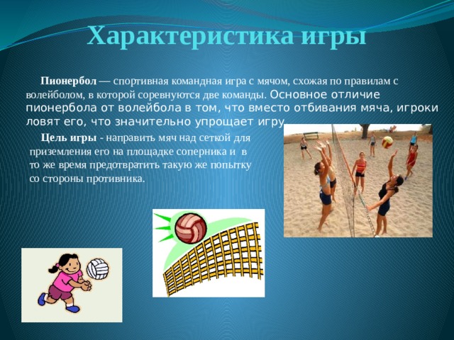Характеристика игры  Пионербол — спортивная командная игра с мячом, схожая по правилам с волейболом, в которой соревнуются две команды. Основное отличие пионербола от волейбола в том, что вместо отбивания мяча, игроки ловят его, что значительно упрощает игру.    Цель игры - направить мяч над сеткой для приземления его на площадке соперника и в то же время предотвратить такую же попытку со стороны противника. 