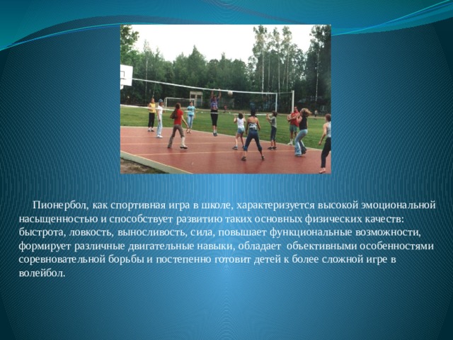  Пионербол, как спортивная игра в школе, характеризуется высокой эмоциональной насыщенностью и способствует развитию таких основных физических качеств: быстрота, ловкость, выносливость, сила, повышает функциональные возможности, формирует различные двигательные навыки, обладает объективными особенностями соревновательной борьбы и постепенно готовит детей к более сложной игре в волейбол. 