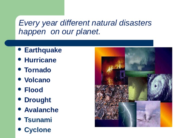 Every year different natural disasters happen  on our planet. Earthquake Hurricane Tornado Volcano Flood Drought Avalanche Tsunami Cyclone   