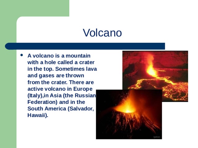 Volcano A volcano is a mountain with a hole called a crater in the top. Sometimes lava and gases are thrown from the crater. There are active volcano in Europe (Italy),in Asia (the Russian Federation) and in the South America (Salvador, Hawaii). 