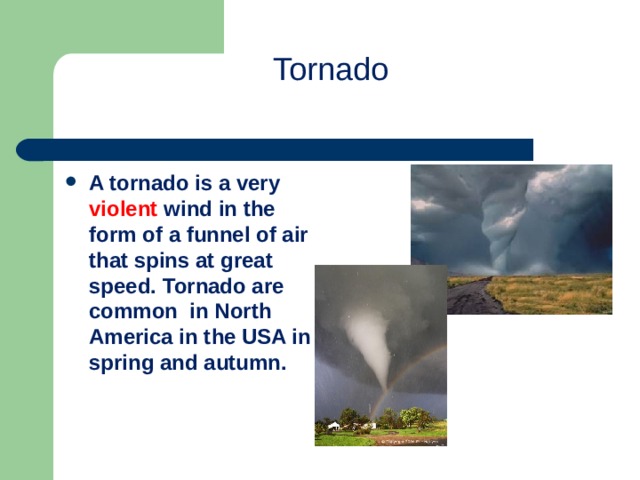 Tornado   A tornado is a very violent wind in the form of a funnel of air that spins at great speed. Tornado are common in North America in the USA in spring and autumn.  