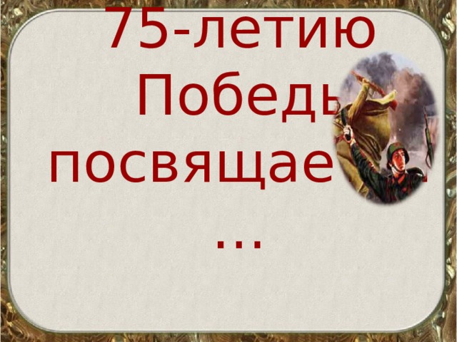 7 5 -летию  Победы посвящается… 