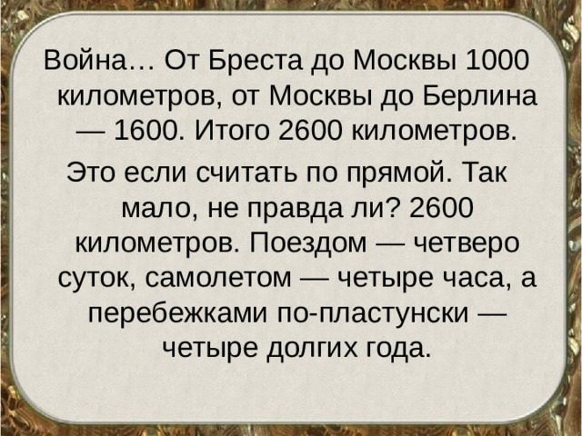 Война… От Бреста до Москвы 1000 километров, от Москвы до Берлина — 1600. Итого 2600 километров. Это если считать по прямой. Так мало, не правда ли? 2600 километров. Поездом — четверо суток, самолетом — четыре часа, а перебежками по-пластунски — четыре долгих года. 