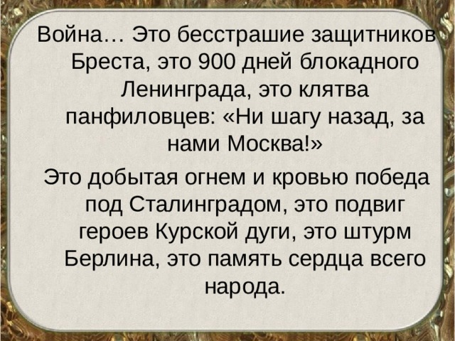Война… Это бесстрашие защитников Бреста, это 900 дней блокадного Ленинграда, это клятва панфиловцев: «Ни шагу назад, за нами Москва!» Это добытая огнем и кровью победа под Сталинградом, это подвиг героев Курской дуги, это штурм Берлина, это память сердца всего народа. 