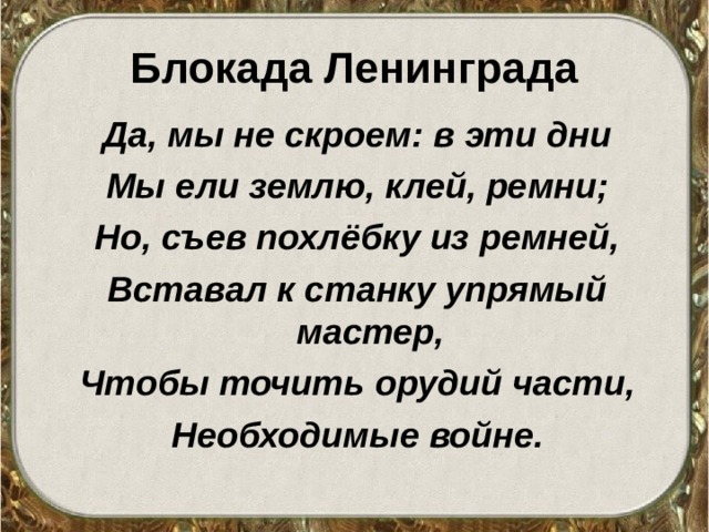 Блокада Ленинграда Да, мы не скроем: в эти дни Мы ели землю, клей, ремни; Но, съев похлёбку из ремней, Вставал к станку упрямый мастер, Чтобы точить орудий части, Необходимые войне. 
