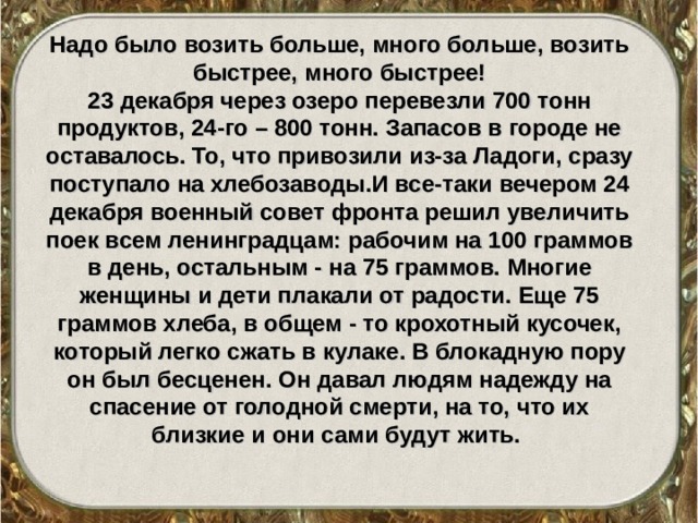 Надо было возить больше, много больше, возить быстрее, много быстрее! 23 декабря через озеро перевезли 700 тонн продуктов, 24-го – 800 тонн. Запасов в городе не оставалось. То, что привозили из-за Ладоги, сразу поступало на хлебозаводы.И все-таки вечером 24 декабря военный совет фронта решил увеличить поек всем ленинградцам: рабочим на 100 граммов в день, остальным - на 75 граммов. Многие женщины и дети плакали от радости. Еще 75 граммов хлеба, в общем - то крохотный кусочек, который легко сжать в кулаке. В блокадную пору он был бесценен. Он давал людям надежду на спасение от голодной смерти, на то, что их близкие и они сами будут жить. 