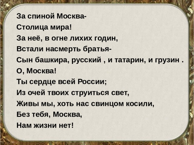 За спиной Москва- Столица мира! За неё, в огне лихих годин, Встали насмерть братья- Сын башкира, русский , и татарин, и грузин . О, Москва! Ты сердце всей России; Из очей твоих струиться свет, Живы мы, хоть нас свинцом косили, Без тебя, Москва, Нам жизни нет! 