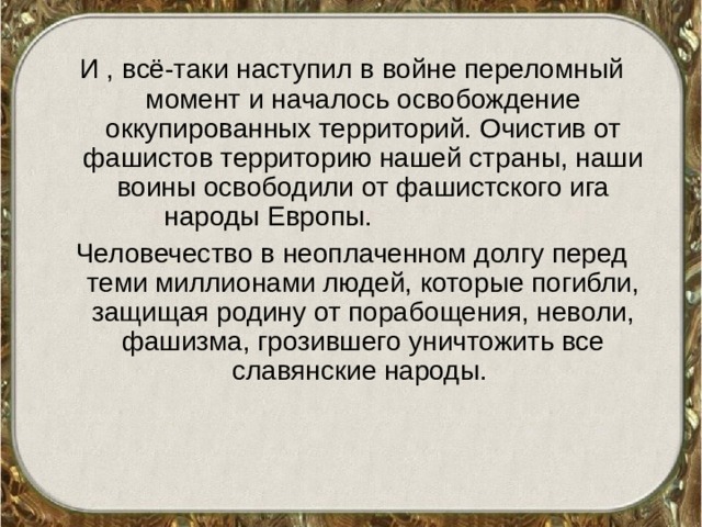 И , всё-таки наступил в войне переломный момент и началось освобождение оккупированных территорий. Очистив от фашистов территорию нашей страны, наши воины освободили от фашистского ига народы Европы. Человечество в неоплаченном долгу перед теми миллионами людей, которые погибли, защищая родину от порабощения, неволи, фашизма, грозившего уничтожить все славянские народы. 