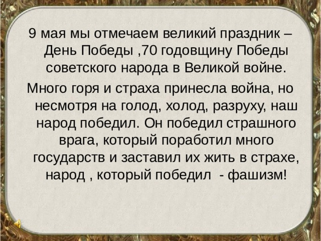 9 мая мы отмечаем великий праздник – День Победы ,70 годовщину Победы советского народа в Великой войне. Много горя и страха принесла война, но несмотря на голод, холод, разруху, наш народ победил. Он победил страшного врага, который поработил много государств и заставил их жить в страхе, народ , который победил - фашизм! 