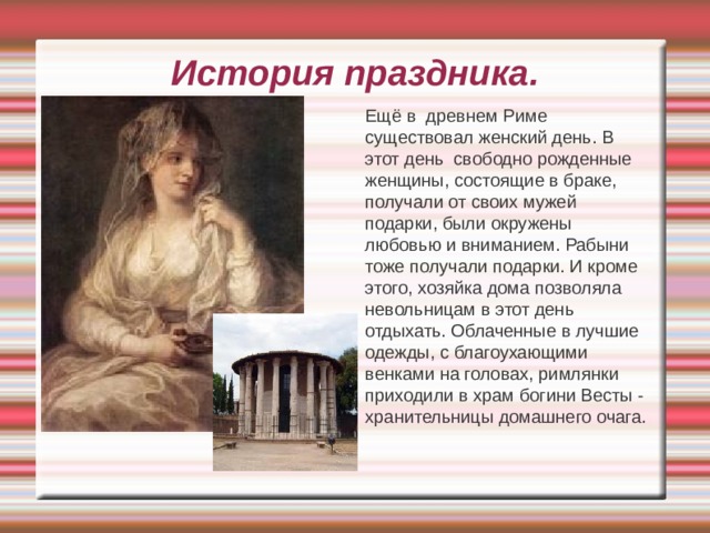 История праздника.   Ещё в древнем Риме существовал женский день. В этот день свободно рожденные женщины, состоящие в браке, получали от своих мужей подарки, были окружены любовью и вниманием. Рабыни тоже получали подарки. И кроме этого, хозяйка дома позволяла невольницам в этот день отдыхать. Облаченные в лучшие одежды, с благоухающими венками на головах, римлянки приходили в храм богини Весты - хранительницы домашнего очага. 