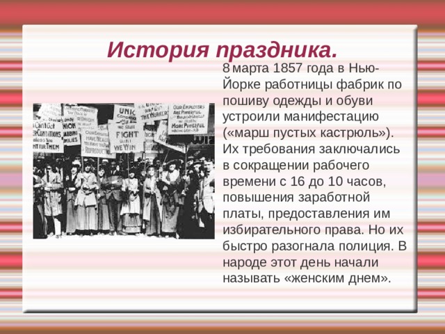 История праздника.  8  марта 1857 года в Нью-Йорке работницы фабрик по пошиву одежды и обуви устроили манифестацию («марш пустых кастрюль»). Их требования заключались в сокращении рабочего времени с 16 до 10 часов, повышения заработной платы, предоставления им избирательного права. Но их быстро разогнала полиция. В народе этот день начали называть «женским днем». 