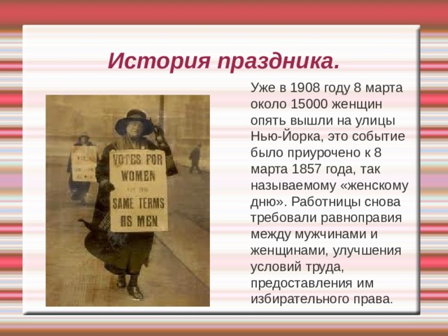 История праздника.  Уже в 1908 году 8 марта около 15000 женщин опять вышли на улицы Нью-Йорка, это событие было приурочено к 8 марта 1857 года, так называемому «женскому дню». Работницы снова требовали равноправия между мужчинами и женщинами, улучшения условий труда, предоставления им избирательного права . 