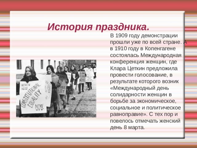 История праздника.  В 1909 году демонстрации прошли уже по всей стране. А в 1910 году в Копенгагене состоялась Международная конференция женщин, где Клара Цеткин предложила провести голосование, в результате которого возник «Международный день солидарности женщин в борьбе за экономическое, социальное и политическое равноправие». С тех пор и повелось отмечать женский день 8 марта. 
