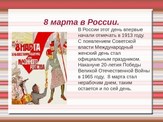 8 марта в России.  В России этот день впервые начали отмечать в 1913 году.  С появлением Советской власти Международный женский день стал официальным праздником.  Накануне 20-летия Победы Великой Отечественной Войны в 1965 году, 8 марта стал нерабочим днем, таким остается и по сей день. 