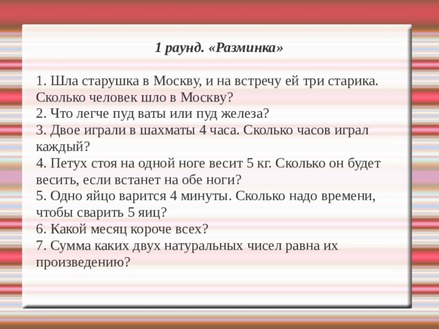 1 раунд. «Разминка»  1. Шла старушка в Москву, и на встречу ей три старика. Сколько человек шло в Москву? 2. Что легче пуд ваты или пуд железа? 3. Двое играли в шахматы 4 часа. Сколько часов играл каждый? 4. Петух стоя на одной ноге весит 5 кг. Сколько он будет весить, если встанет на обе ноги? 5. Одно яйцо варится 4 минуты. Сколько надо времени, чтобы сварить 5 яиц? 6. Какой месяц короче всех? 7. Сумма каких двух натуральных чисел равна их произведению? 