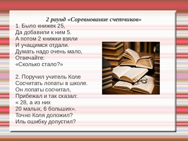 2 раунд «Соревнование счетчиков» 1. Было книжек 25, Да добавили к ним 5. А потом 2 книжки взяли И учащимся отдали. Думать надо очень мало, Отвечайте: «Сколько стало?» 2. Поручил учитель Коле Сосчитать лопаты в школе. Он лопаты сосчитал, Прибежал и так сказал: « 28, а из них 20 малых, 6 больших». Точно Коля доложил? Иль ошибку допустил? 