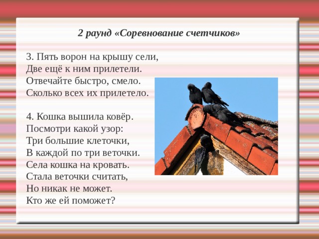 2 раунд «Соревнование счетчиков»  3. Пять ворон на крышу сели, Две ещё к ним прилетели. Отвечайте быстро, смело. Сколько всех их прилетело. 4. Кошка вышила ковёр. Посмотри какой узор: Три большие клеточки, В каждой по три веточки. Села кошка на кровать. Стала веточки считать, Но никак не может. Кто же ей поможет? 