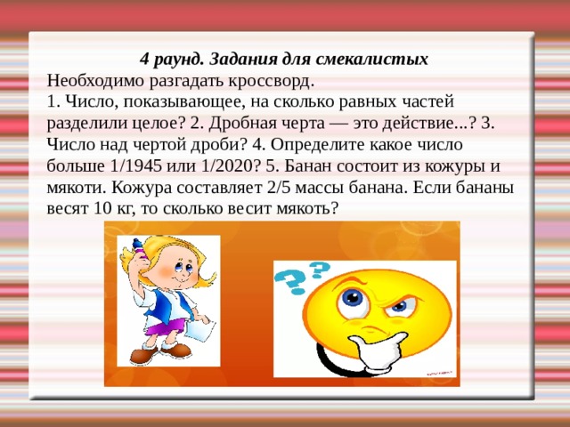 4 раунд. Задания для смекалистых Необходимо разгадать кроссворд. 1. Число, показывающее, на сколько равных частей разделили целое? 2. Дробная черта — это действие...? 3. Число над чертой дроби? 4. Определите какое число больше 1/1945 или 1/2020? 5. Банан состоит из кожуры и мякоти. Кожура составляет 2/5 массы банана. Если бананы весят 10 кг, то сколько весит мякоть? 