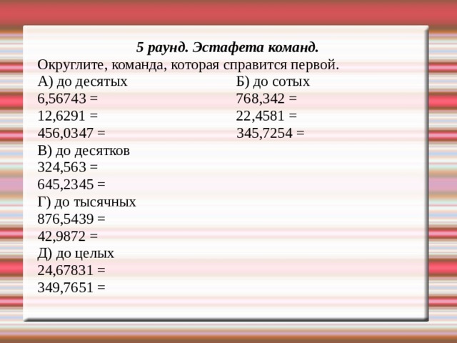 5 раунд. Эстафета команд. Округлите, команда, которая справится первой. А) до десятых Б) до сотых 6,56743 = 768,342 = 12,6291 = 22,4581 = 456,0347 = 345,7254 = В) до десятков 324,563 = 645,2345 = Г) до тысячных 876,5439 = 42,9872 = Д) до целых 24,67831 = 349,7651 = 