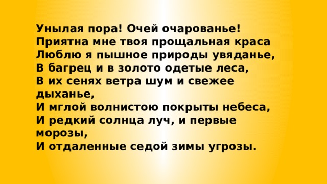 Унылая пора! Очей очарованье!  Приятна мне твоя прощальная краса  Люблю я пышное природы увяданье,  В багрец и в золото одетые леса,  В их сенях ветра шум и свежее дыханье,  И мглой волнистою покрыты небеса,  И редкий солнца луч, и первые морозы,  И отдаленные седой зимы угрозы. 