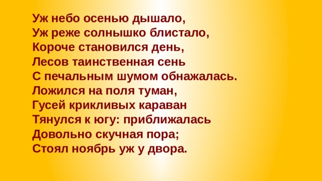 Уж небо осенью дышало,  Уж реже солнышко блистало,  Короче становился день,  Лесов таинственная сень  С печальным шумом обнажалась.  Ложился на поля туман,  Гусей крикливых караван  Тянулся к югу: приближалась  Довольно скучная пора;  Стоял ноябрь уж у двора. 