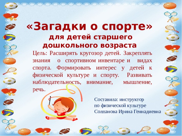 «Загадки о спорте»  для детей старшего дошкольного возраста Цель: Расширять кругозор детей. Закреплять знания о спортивном инвентаре и видах спорта. Формировать интерес у детей к физической культуре и спорту. Развивать наблюдательность, внимание, мышление, речь. Составила: инструктор по физической культуре Солпанова Ирина Геннадиевна 