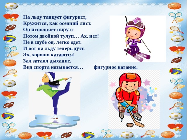 На льду танцует фигурист,  Кружится, как осенний лист.  Он исполняет пируэт  Потом двойной тулуп… Ах, нет!  Не в шубе он, легко одет.  И вот на льду теперь дуэт.   Эх, хорошо катаются!  Зал затаил дыхание.  Вид спорта называется… фигурное катание. 