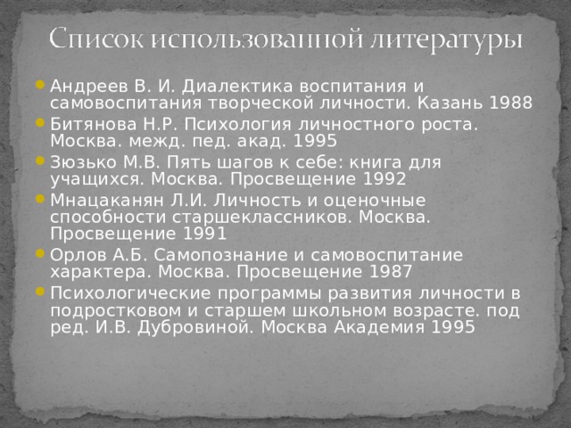 Андреев В. И. Диалектика воспитания и самовоспитания творческой личности. Казань 1988 Битянова Н.Р. Психология личностного роста. Москва. межд. пед. акад. 1995 Зюзько М.В. Пять шагов к себе: книга для учащихся. Москва. Просвещение 1992 Мнацаканян Л.И. Личность и оценочные способности старшеклассников. Москва. Просвещение 1991 Орлов А.Б. Самопознание и самовоспитание характера. Москва. Просвещение 1987 Психологические программы развития личности в подростковом и старшем школьном возрасте. под ред. И.В. Дубровиной. Москва Академия 1995  