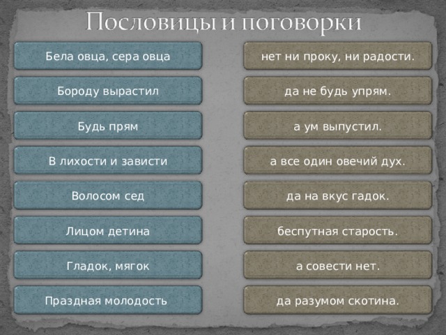 нет ни проку, ни радости. Бела овца, сера овца да не будь упрям. Бороду вырастил Будь прям а ум выпустил. В лихости и зависти а все один овечий дух. Волосом сед да на вкус гадок. Бела овца, сера овца, * а все один овечий дух. Бороду вырастил, * а ум выпустил. Будь прям, * да не будь упрям. В лихости и зависти* нет ни проку, ни радости. Волосом сед, * а совести нет. Лицом детина, * да разумом скотина. Гладок, мягок, * да на вкус гадок. Праздная молодость - * беспутная старость. Лицом детина беспутная старость. а совести нет. Гладок, мягок да разумом скотина. Праздная молодость 8 