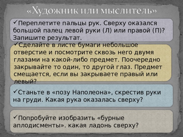 Переплетите пальцы рук. Сверху оказался большой палец левой руки (Л) или правой (П)? Запишите результат. Сделайте в листе бумаги небольшое отверстие и посмотрите сквозь него двумя глазами на какой-либо предмет. Поочередно закрывайте то один, то другой глаз. Предмет смещается, если вы закрываете правый или левый? Станьте в «позу Наполеона», скрестив руки на груди. Какая рука оказалась сверху? Попробуйте изобразить «бурные аплодисменты». какая ладонь сверху? 