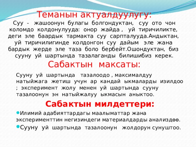        Теманын актуалдуулугу:  Суу - жашоонун булагы болгондуктан, суу ото чон коломдо колдонулууда: онор жайда , уй тиричиликте, деги эле баардык тармакта суу сарпталууда.Андыктан, уй тиричилигинде колдонгон суу дайым эле жана бардык жерде эле таза боло бербейт.Ошондуктан, биз сууну уй шартында тазалаганды билишибиз керек.  Сабактын максаты: Сууну уй шартында тазалоодо , максималдуу натыйжага жетиш учун ар кандай ыкмаларды изилдоо ; эксперимент жолу менен уй шартында сууну тазалоонун эн натыйжалуу ыкмасын аныктоо. Сабактын милдеттери: Илимий адабияттардагы маалыматтар жана эксперименттин негизиндеги материалдарды анализдѳѳ. Сууну у й шартында тазалоонун жолдорун сунуштоо. 