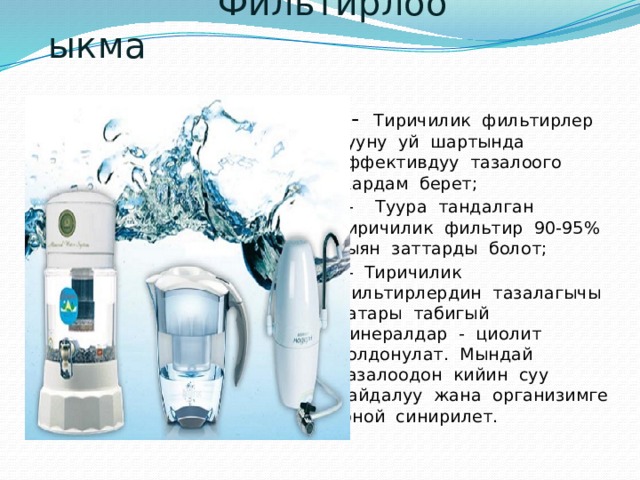  Фильтирлоо ыкма  - Тиричилик фильтирлер сууну уй шартында эффективдуу тазалоого жардам берет;  - Туура тандалган тиричилик фильтир 90-95% зыян заттарды болот;  - Тиричилик фильтирлердин тазалагычы катары табигый минералдар - циолит колдонулат. Мындай тазалоодон кийин суу пайдалуу жана организимге оной синирилет. 