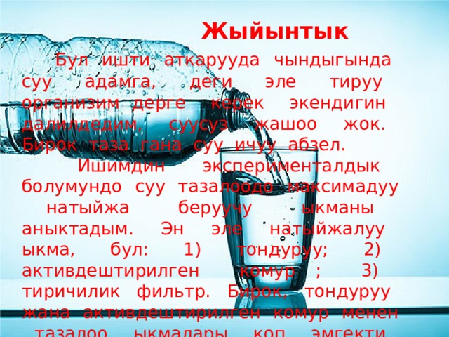  Жыйынтык  Бул ишти аткарууда чындыгында суу адамга, деги эле тируу организим дерге керек экендигин далилдедим, суусуз жашоо жок. Бирок таза гана суу ичуу абзел.  Ишимдин эксперименталдык болумундо суу тазалоодо максимадуу натыйжа беруучу ыкманы аныктадым. Эн эле натыйжалуу ыкма, бул: 1) тондуруу; 2) активдештирилген комур ; 3) тиричилик фильтр. Бирок, тондуруу жана активдештирилген комур менен тазалоо ыкмалары коп эмгекти талап кылат. Суу тазалоодо жонокой фильтирди колдонуу тезирек болот. 