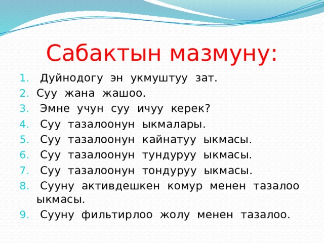 Сабактын мазмуну:  Дуйнодогу эн укмуштуу зат. Суу жана жашоо.  Эмне учун суу ичуу керек?  Суу тазалоонун ыкмалары.  Суу тазалоонун кайнатуу ыкмасы.  Суу тазалоонун тундуруу ыкмасы.  Суу тазалоонун тондуруу ыкмасы.  Сууну активдешкен комур менен тазалоо ыкмасы.  Сууну фильтирлоо жолу менен тазалоо. 