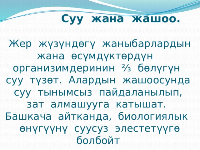  Суу жана жашоо.     Жер жүзүндөгү жаныбарлардын жана өсүмдүктөрдүн организимдеринин ⅔ бөлүгүн суу түзөт. Алардын жашоосунда суу тынымсыз пайдаланылып, зат алмашууга катышат. Башкача айтканда, биологиялык өнүгүүнү суусуз элестетүүгө болбойт 