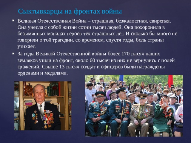 Великая Отечественная Война – страшная, безжалостная, свирепая. Она унесла с собой жизни сотни тысяч людей. Она похоронила в безымянных могилах героев тех страшных лет. И сколько бы много не говорили о той трагедии, со временем, спустя годы, боль страны утихает. За годы Великой Отечественной войны более 170 тысяч наших земляков ушли на фронт, около 60 тысяч из них не вернулись с полей сражений. Свыше 13 тысяч солдат и офицеров были награждены орденами и медалями. Сыктывкарцы на фронтах войны 