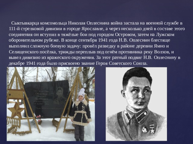  Сыктывкарца комсомольца Николая Оплеснина война застала на военной службе в 111-й стрелковой дивизии в городе Ярославле, а через несколько дней в составе этого соединения он вступил в тяжёлые бои под городом Островом, затем на Лужском оборонительном рубеже. В конце сентября 1941 года Н.В. Оплеснин блестяще выполнил сложную боевую задачу: провёл разведку в районе деревни Ямно и Селищенского посёлка, трижды переплыв под огнём противника реку Волхов, и вывел дивизию из вражеского окружения. За этот ратный подвиг Н.В. Оплеснину в декабре 1941 года было присвоено звание Героя Советского Союза. 