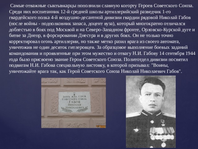   Самые отважные сыктывкарцы пополнили славную когорту Героев Советского Союза. Среди них воспитанник 12-й средней школы артиллерийский разведчик 1-го гвардейского полка 4-й воздушно-десантной дивизии гвардии рядовой Николай Габов (после войны - подполковник запаса, доцент вуза), который многократно отличался доблестью в боях под Москвой и на Северо-Западном фронте, Орловско-Курской дуге и битве за Днепр, в форсировании Днестра и в других боях. Он не только точно корректировал огонь артиллерии, но также метко разил врага из своего автомата, уничтожив не один десяток гитлеровцев. За образцовое выполнение боевых заданий командования и проявленные при этом мужество и отвагу Н.И. Габову 14 сентября 1944 года было присвоено звание Героя Советского Союза. Политотдел дивизии посвятил подвигам Н.И. Габова специальную листовку, в которой призывал: 