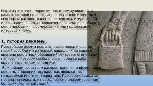 Реклама-это часть маркетинговых коммуникаций, в рамках которой производится оплаченное известным спонсором распространение не персонализированной информации, с целью привлечения внимания к объекту рекламирования, формирование или поддержание интереса к нему. 1. История рекламы. Простейшие формы рекламы существовали еще до нашей эры. Одним из первых дошедших до нашего времени рекламных обращений считается египетский папирус, в котором сообщалось о продаже раба, высеченные на камне надписи.  Важнейшим средством распространения информации и рекламы в древних государствах являлся так называемый институт глашатаев. Профессия глашатая предназначалась для повседневного информирования больших скоплений людей. 