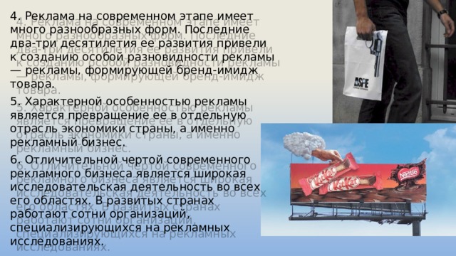 4. Реклама на современном этапе имеет много разнообразных форм. Последние два-три десятилетия ее развития привели к созданию особой разновидности рекламы — рекламы, формирующей бренд-имидж товара. 5. Характерной особенностью рекламы является превращение ее в отдельную отрасль экономики страны, а именно рекламный бизнес. 6. Отличительной чертой современного рекламного бизнеса является широкая исследовательская деятельность во всех его областях. В развитых странах работают сотни организаций, специализирующихся на рекламных исследованиях. 