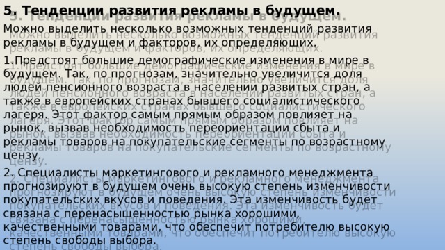 5. Тенденции развития рекламы в будущем. Можно выделить несколько возможных тенденций развития рекламы в будущем и факторов, их определяющих. 1.Предстоят большие демографические изменения в мире в будущем. Так, по прогнозам, значительно увеличится доля людей пенсионного возраста в населении развитых стран, а также в европейских странах бывшего социалистического лагеря. Этот фактор самым прямым образом повлияет на рынок, вызвав необходимость переориентации сбыта и рекламы товаров на покупательские сегменты по возрастному цензу. 2. Специалисты маркетингового и рекламного менеджмента прогнозируют в будущем очень высокую степень изменчивости покупательских вкусов и поведения. Эта изменчивость будет связана с перенасыщенностью рынка хорошими, качественными товарами, что обеспечит потребителю высокую степень свободы выбора. 