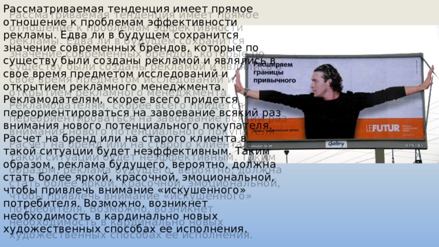 Рассматриваемая тенденция имеет прямое отношение к проблемам эффективности рекламы. Едва ли в будущем сохранится значение современных брендов, которые по существу были созданы рекламой и являлись в свое время предметом исследований и открытием рекламного менеджмента. Рекламодателям, скорее всего придется переориентироваться на завоевание всякий раз внимания нового потенциального покупателя. Расчет на бренд или на старого клиента в такой ситуации будет неэффективным. Таким образом, реклама будущего, вероятно, должна стать более яркой, красочной, эмоциональной, чтобы привлечь внимание «искушенного» потребителя. Возможно, возникнет необходимость в кардинально новых художественных способах ее исполнения. 