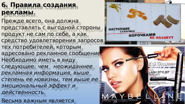 6. Правила создания рекламы . Прежде всего, она должна представлять с выгодной стороны продукт не сам по себе, а как средство удовлетворения запросов тех потребителей, которым адресовано рекламное сообщение. Необходимо иметь в виду следующее: чем неожиданнее рекламная информация, выше степень ее новизны, тем выше ее эмоциональный эффект и действенность. Весьма важным является обеспечение с помощью рекламы ассоциативного образа . Например, для медикаментов, таким образом, служит здоровье, для косметики — молодость и красота, для бытовых приборов — комфорт и уют. 
