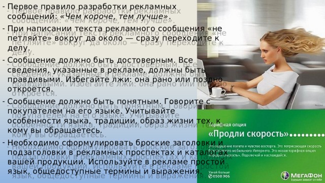 Первое правило разработки рекламных сообщений: «Чем короче, тем лучше» . При написании текста рекламного сообщения «не петляйте» вокруг да около — сразу переходите к делу. Сообщение должно быть достоверным. Все сведения, указанные в рекламе, должны быть правдивыми. Избегайте лжи: она рано или поздно откроется. Сообщение должно быть понятным. Говорите с покупателем на его языке. Учитывайте особенности языка, традиции, образ жизни тех, к кому вы обращаетесь. Необходимо сформулировать броские заголовки и подзаголовки в рекламных проспектах и каталогах вашей продукции. Используйте в рекламе простой язык, общедоступные термины и выражения. 
