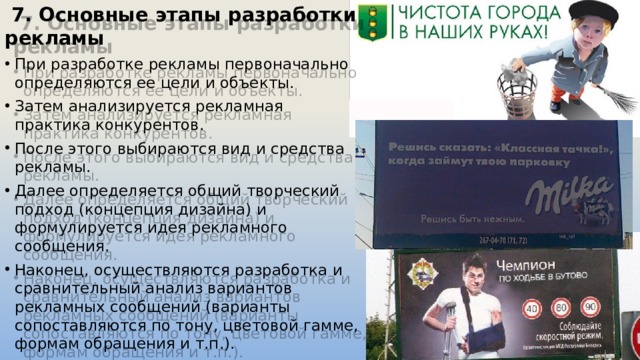  7. Основные этапы разработки рекламы При разработке рекламы первоначально определяются ее цели и объекты. Затем анализируется рекламная практика конкурентов. После этого выбираются вид и средства рекламы. Далее определяется общий творческий подход (концепция дизайна) и формулируется идея рекламного сообщения. Наконец, осуществляются разработка и сравнительный анализ вариантов рекламных сообщений (варианты сопоставляются по тону, цветовой гамме, формам обращения и т.п.). 