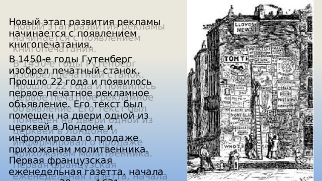 Новый этап развития рекламы начинается с появлением книгопечатания. В 1450-е годы Гутенберг изобрел печатный станок. Прошло 22 года и появилось первое печатное рекламное объявление. Его текст был помещен на двери одной из церквей в Лондоне и информировал о продаже прихожанам молитвенника. Первая французская еженедельная газетта, начала выходить 30 мая 1631 года под названием 